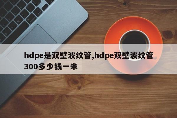 hdpe是双壁波纹管,hdpe双壁波纹管300多少钱一米