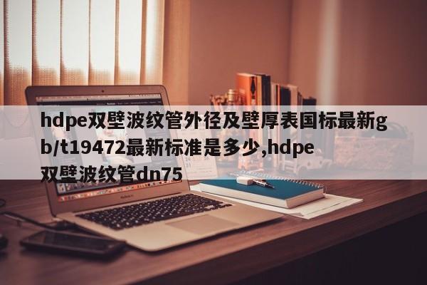 hdpe双壁波纹管外径及壁厚表国标最新gb/t19472最新标准是多少,hdpe双壁波纹管dn75