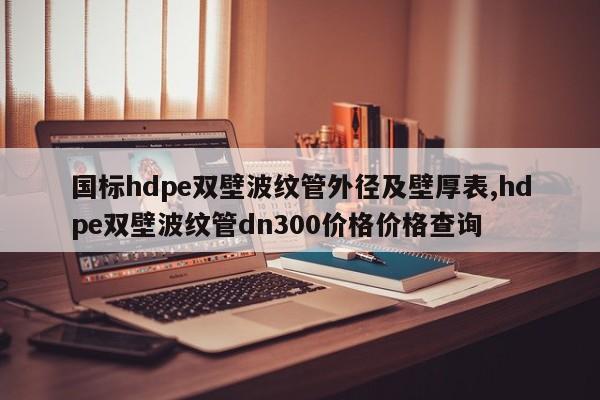 国标hdpe双壁波纹管外径及壁厚表,hdpe双壁波纹管dn300价格价格查询