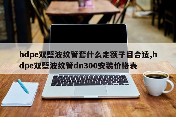 hdpe双壁波纹管套什么定额子目合适,hdpe双壁波纹管dn300安装价格表