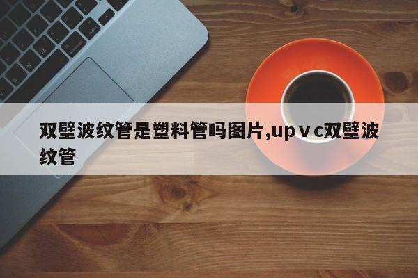 双壁波纹管是塑料管吗图片,upⅴc双壁波纹管