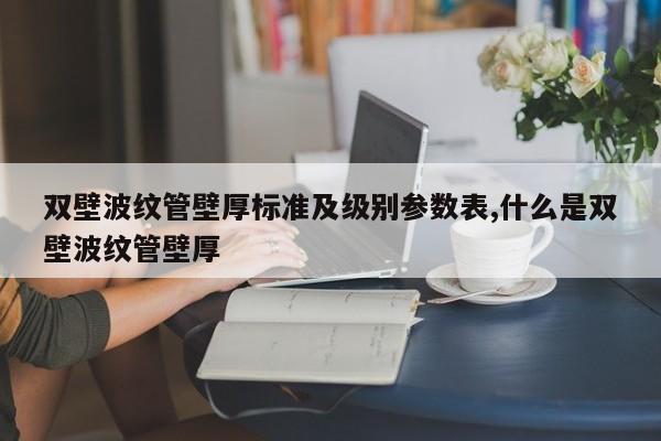 双壁波纹管壁厚标准及级别参数表,什么是双壁波纹管壁厚