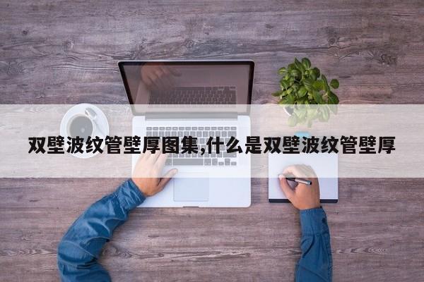 双壁波纹管壁厚图集,什么是双壁波纹管壁厚
