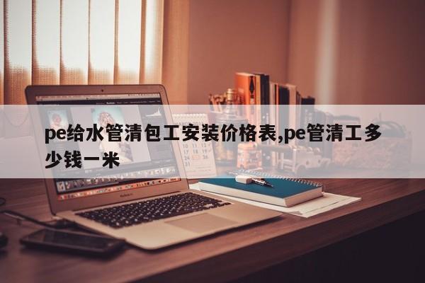 pe给水管清包工安装价格表,pe管清工多少钱一米