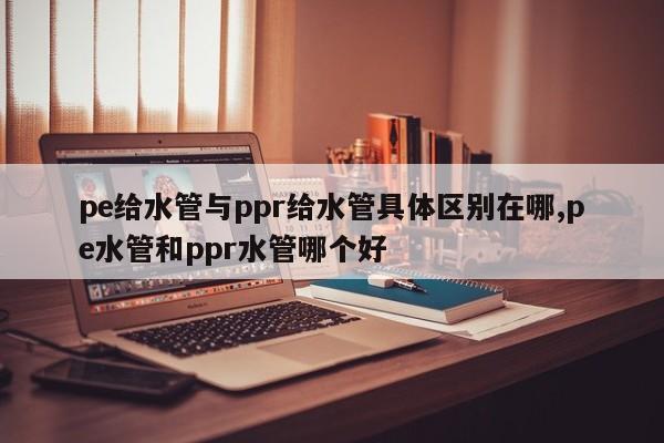 pe给水管与ppr给水管具体区别在哪,pe水管和ppr水管哪个好