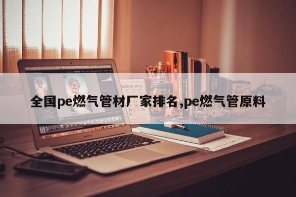 全国pe燃气管材厂家排名,pe燃气管原料