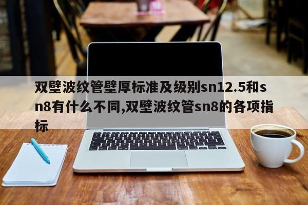 双壁波纹管壁厚标准及级别sn12.5和sn8有什么不同,双壁波纹管sn8的各项指标