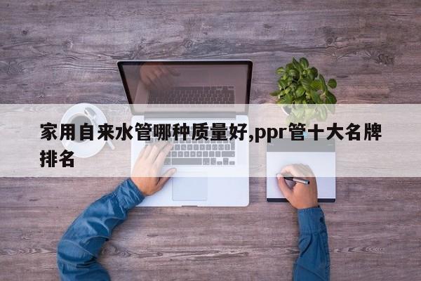 家用自来水管哪种质量好,ppr管十大名牌排名