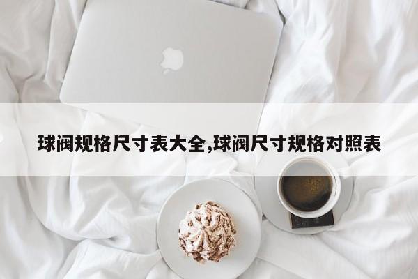 球阀规格尺寸表大全,球阀尺寸规格对照表