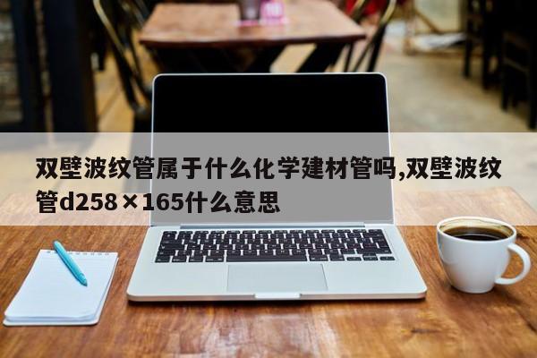 双壁波纹管属于什么化学建材管吗,双壁波纹管d258×165什么意思