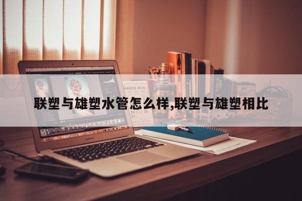 联塑与雄塑水管怎么样,联塑与雄塑相比