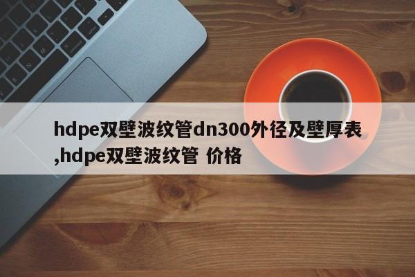 hdpe双壁波纹管dn300外径及壁厚表,hdpe双壁波纹管 价格