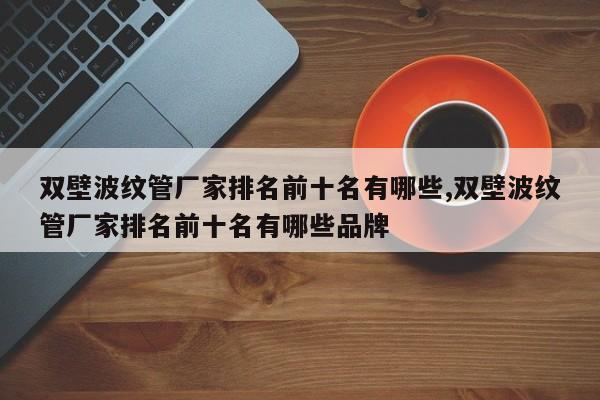 双壁波纹管厂家排名前十名有哪些,双壁波纹管厂家排名前十名有哪些品牌