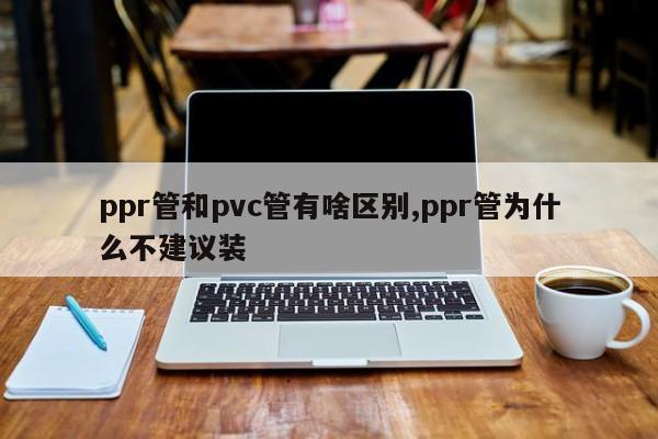 ppr管和pvc管有啥区别,ppr管为什么不建议装