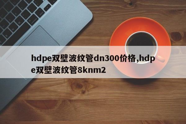 hdpe双壁波纹管dn300价格,hdpe双壁波纹管8knm2