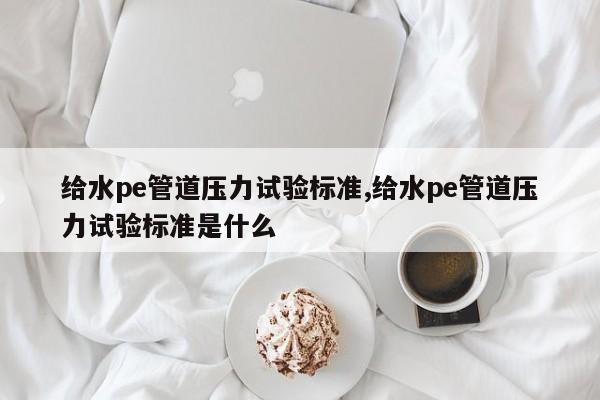 给水pe管道压力试验标准,给水pe管道压力试验标准是什么