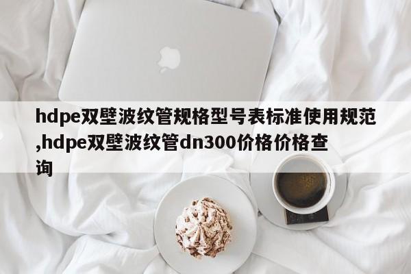 hdpe双壁波纹管规格型号表标准使用规范,hdpe双壁波纹管dn300价格价格查询
