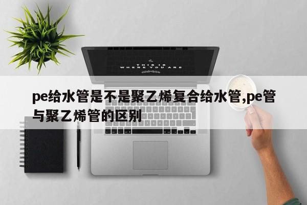 pe给水管是不是聚乙烯复合给水管,pe管与聚乙烯管的区别