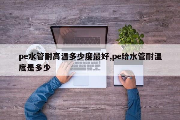 pe水管耐高温多少度最好,pe给水管耐温度是多少