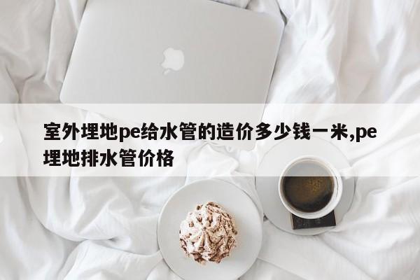 室外埋地pe给水管的造价多少钱一米,pe埋地排水管价格