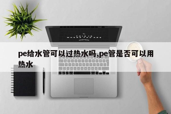 pe给水管可以过热水吗,pe管是否可以用热水