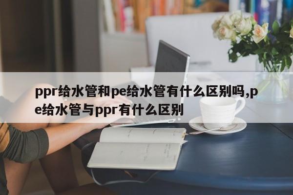 ppr给水管和pe给水管有什么区别吗,pe给水管与ppr有什么区别
